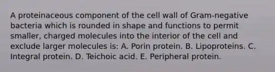 A proteinaceous component of the cell wall of Gram-negative bacteria which is rounded in shape and functions to permit smaller, charged molecules into the interior of the cell and exclude larger molecules is: A. Porin protein. B. Lipoproteins. C. Integral protein. D. Teichoic acid. E. Peripheral protein.