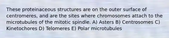 These proteinaceous structures are on the outer surface of centromeres, and are the sites where chromosomes attach to the microtubules of the mitotic spindle. A) Asters B) Centrosomes C) Kinetochores D) Telomeres E) Polar microtubules