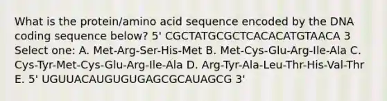 What is the protein/amino acid sequence encoded by the DNA coding sequence below? 5' CGCTATGCGCTCACACATGTAACA 3 Select one: A. Met-Arg-Ser-His-Met B. Met-Cys-Glu-Arg-Ile-Ala C. Cys-Tyr-Met-Cys-Glu-Arg-Ile-Ala D. Arg-Tyr-Ala-Leu-Thr-His-Val-Thr E. 5' UGUUACAUGUGUGAGCGCAUAGCG 3'