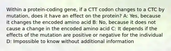 Within a protein-coding gene, if a CTT codon changes to a CTC by mutation, does it have an effect on the protein? A: Yes, because it changes the encoded amino acid B: No, because it does not cause a change in the encoded amino acid C: It depends if the effects of the mutation are positive or negative for the individual D: Impossible to know without additional information