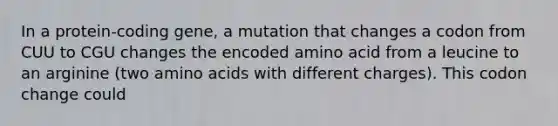 In a protein-coding gene, a mutation that changes a codon from CUU to CGU changes the encoded amino acid from a leucine to an arginine (two amino acids with different charges). This codon change could