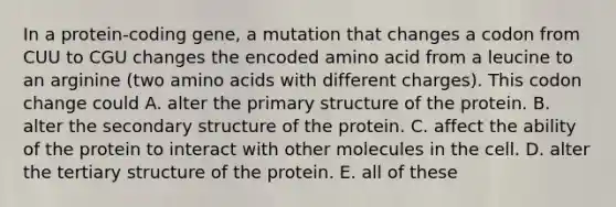 In a protein-coding gene, a mutation that changes a codon from CUU to CGU changes the encoded amino acid from a leucine to an arginine (two amino acids with different charges). This codon change could A. alter the primary structure of the protein. B. alter the secondary structure of the protein. C. affect the ability of the protein to interact with other molecules in the cell. D. alter the tertiary structure of the protein. E. all of these