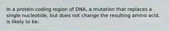 In a protein‑coding region of DNA, a mutation that replaces a single nucleotide, but does not change the resulting amino acid, is likely to be: