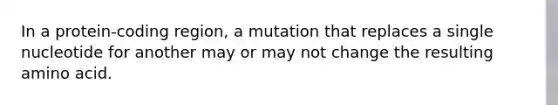 In a protein-coding region, a mutation that replaces a single nucleotide for another may or may not change the resulting amino acid.