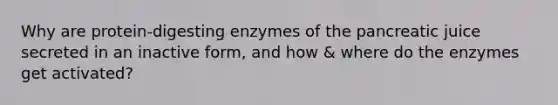 Why are protein-digesting enzymes of the pancreatic juice secreted in an inactive form, and how & where do the enzymes get activated?