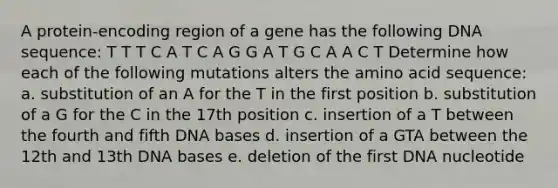 A protein-encoding region of a gene has the following DNA sequence: T T T C A T C A G G A T G C A A C T Determine how each of the following mutations alters the amino acid sequence: a. substitution of an A for the T in the first position b. substitution of a G for the C in the 17th position c. insertion of a T between the fourth and fifth DNA bases d. insertion of a GTA between the 12th and 13th DNA bases e. deletion of the first DNA nucleotide