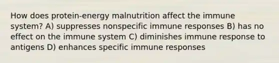 How does protein-energy malnutrition affect the immune system? A) suppresses nonspecific immune responses B) has no effect on the immune system C) diminishes immune response to antigens D) enhances specific immune responses