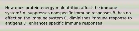 How does protein-energy malnutrition affect the immune system? A. suppresses nonspecific immune responses B. has no effect on the immune system C. diminishes immune response to antigens D. enhances specific immune responses