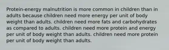 Protein-energy malnutrition is more common in children than in adults because children need more energy per unit of body weight than adults. children need more fats and carbohydrates as compared to adults. children need more protein and energy per unit of body weight than adults. children need more protein per unit of body weight than adults.