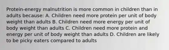 Protein-energy malnutrition is more common in children than in adults because: A. Children need more protein per unit of body weight than adults B. Children need more energy per unit of body weight than adults C. Children need more protein and energy per unit of body weight than adults D. Children are likely to be picky eaters compared to adults