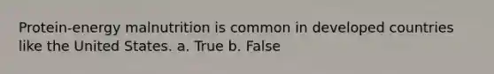 Protein-energy malnutrition is common in developed countries like the United States. a. True b. False