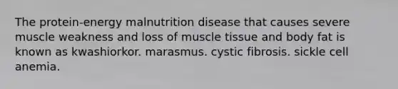 The protein-energy malnutrition disease that causes severe muscle weakness and loss of muscle tissue and body fat is known as kwashiorkor. marasmus. cystic fibrosis. sickle cell anemia.