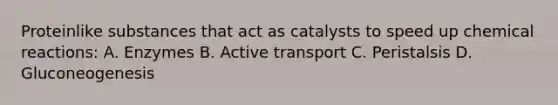 Proteinlike substances that act as catalysts to speed up chemical reactions: A. Enzymes B. Active transport C. Peristalsis D. Gluconeogenesis