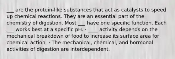 ___ are the protein-like substances that act as catalysts to speed up chemical reactions. They are an essential part of the chemistry of digestion. Most ___ have one specific function. Each ___ works best at a specific pH. · ____ activity depends on the mechanical breakdown of food to increase its surface area for chemical action. · The mechanical, chemical, and hormonal activities of digestion are interdependent.