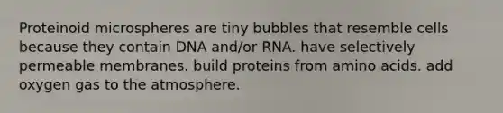 Proteinoid microspheres are tiny bubbles that resemble cells because they contain DNA and/or RNA. have selectively permeable membranes. build proteins from amino acids. add oxygen gas to the atmosphere.