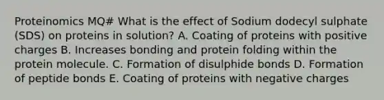 Proteinomics MQ# What is the effect of Sodium dodecyl sulphate (SDS) on proteins in solution? A. Coating of proteins with positive charges B. Increases bonding and protein folding within the protein molecule. C. Formation of disulphide bonds D. Formation of peptide bonds E. Coating of proteins with negative charges