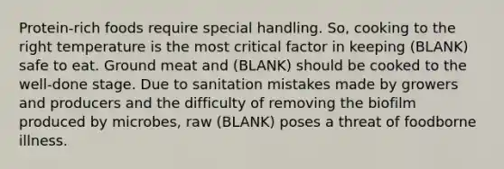 Protein-rich foods require special handling. So, cooking to the right temperature is the most critical factor in keeping (BLANK) safe to eat. Ground meat and (BLANK) should be cooked to the well-done stage. Due to sanitation mistakes made by growers and producers and the difficulty of removing the biofilm produced by microbes, raw (BLANK) poses a threat of foodborne illness.