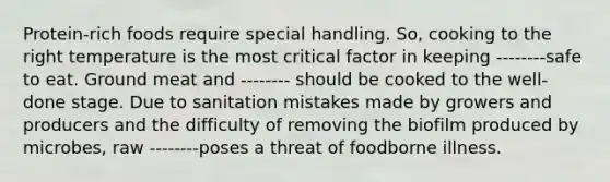 Protein-rich foods require special handling. So, cooking to the right temperature is the most critical factor in keeping --------safe to eat. Ground meat and -------- should be cooked to the well-done stage. Due to sanitation mistakes made by growers and producers and the difficulty of removing the biofilm produced by microbes, raw --------poses a threat of foodborne illness.