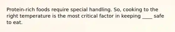 Protein-rich foods require special handling. So, cooking to the right temperature is the most critical factor in keeping ____ safe to eat.