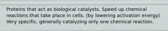 Proteins that act as biological catalysts. Speed up chemical reactions that take place in cells. (by lowering activation energy) Very specific, generally catalyzing only one chemical reaction.