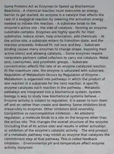 Some Proteins Act as Enzymes to Speed up Biochemical Reactions - A chemical reaction must overcome an energy barrier to get started. An enzyme is a catalyst that affects the rate of a biological reaction by lowering the activation energy needed to initiate the reaction. - A substrate binds to the enzyme's active site - the side of catalysis - forming an enzyme-substrate complex. Enzymes are highly specific for their substrates. Induce strain, help orientation, add chemicals. - At the active site, a substrate enters its transition state, and the reaction proceeds. Induced fit, not lock and key. - Substrate binding causes many enzymes to change shape, exposing their active site(s) and allowing catalysis. - Some enzymes require nonprotein partners called cofactors to carry out catalysis. Metal ions, coenzymes, and prosthetic groups. - Substrate concentration affects the rate of an enzyme-catalyzed reaction. At the maximum rate, the enzyme is saturated with substrate. Regulation of Metabolism Occurs by Regulation of Enzyme - Metabolism is organized into pathways in which the product of one reaction is a substrate for the next reaction. A specific enzyme catalyzes each reaction in the pathway. - Metabolic pathways are integrated into a biochemical system. System biology is way to study how biochemical systems behave. - Enzyme activity is subject to regulation. it is easier to turn them off and on rather than create and destroy. Some inhibitors bind irreversibly to enzymes. Other inhibitors bind reversibly. Competitive vs noncompetitive inhibition. - An allosteric regulation, a molecule binds to a site on the enzyme other than the active site. This changes the overall structure of the enzyme (including that of its active site) and results in either activation or inhibition of the enzyme's catalytic activity. - The end product of a metabolic pathway may inhibit an enzyme that catalyzes the commitment step of that pathway. This is called feedback inhibition. - Environmental pH and temperature affect enzyme activity. Isozymes