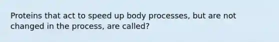 Proteins that act to speed up body processes, but are not changed in the process, are called?