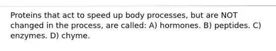 Proteins that act to speed up body processes, but are NOT changed in the process, are called: A) hormones. B) peptides. C) enzymes. D) chyme.