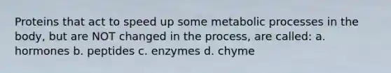 Proteins that act to speed up some metabolic processes in the body, but are NOT changed in the process, are called: a. hormones b. peptides c. enzymes d. chyme