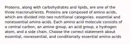 Proteins, along with carbohydrates and lipids, are one of the three macronutrients. Proteins are composed of amino acids, which are divided into two nutritional categories: essential and nonessential amino acids. Each amino acid molecule consists of a central carbon, an amine group, an acid group, a hydrogen atom, and a side chain. Choose the correct statement about essential, nonessential, and conditionally essential amino acids