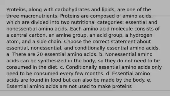 Proteins, along with carbohydrates and lipids, are one of the three macronutrients. Proteins are composed of amino acids, which are divided into two nutritional categories: essential and nonessential amino acids. Each amino acid molecule consists of a central carbon, an amine group, an acid group, a hydrogen atom, and a side chain. Choose the correct statement about essential, nonessential, and conditionally essential amino acids. a. There are 20 essential amino acids. b. Nonessential amino acids can be synthesized in the body, so they do not need to be consumed in the diet. c. Conditionally essential amino acids only need to be consumed every few months. d. Essential amino acids are found in food but can also be made by the body. e. Essential amino acids are not used to make proteins