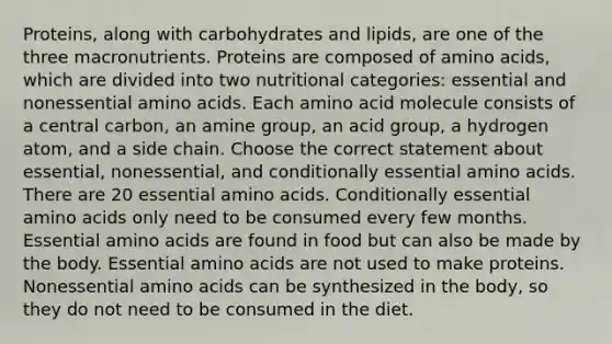 Proteins, along with carbohydrates and lipids, are one of the three macronutrients. Proteins are composed of amino acids, which are divided into two nutritional categories: essential and nonessential amino acids. Each amino acid molecule consists of a central carbon, an amine group, an acid group, a hydrogen atom, and a side chain. Choose the correct statement about essential, nonessential, and conditionally essential amino acids. There are 20 essential amino acids. Conditionally essential amino acids only need to be consumed every few months. Essential amino acids are found in food but can also be made by the body. Essential amino acids are not used to make proteins. Nonessential amino acids can be synthesized in the body, so they do not need to be consumed in the diet.