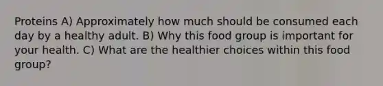 Proteins A) Approximately how much should be consumed each day by a healthy adult. B) Why this food group is important for your health. C) What are the healthier choices within this food group?