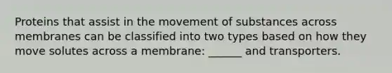 Proteins that assist in the movement of substances across membranes can be classified into two types based on how they move solutes across a membrane: ______ and transporters.