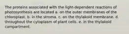 The proteins associated with the light-dependent reactions of photosynthesis are located a. on the outer membranes of the chloroplast. b. in the stroma. c. on the thylakoid membrane. d. throughout the cytoplasm of plant cells. e. in the thylakoid compartment.