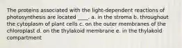 The proteins associated with the light-dependent reactions of photosynthesis are located ____. a. in the stroma b. throughout the cytoplasm of plant cells c. on the outer membranes of the chloroplast d. on the thylakoid membrane e. in the thylakoid compartment