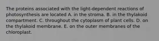 The proteins associated with the light-dependent reactions of photosynthesis are located A. in the stroma. B. in the thylakoid compartment. C. throughout the cytoplasm of plant cells. D. on the thylakoid membrane. E. on the outer membranes of the chloroplast.