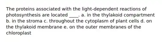 The proteins associated with the light-dependent reactions of photosynthesis are located ____.​ a. in the thylakoid compartment​ b. ​in the stroma c. ​throughout the cytoplasm of plant cells d. ​on the thylakoid membrane e. ​on the outer membranes of the chloroplast