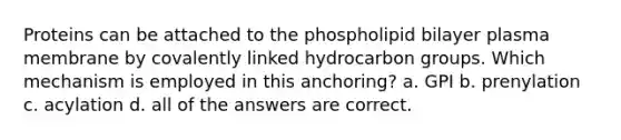 Proteins can be attached to the phospholipid bilayer plasma membrane by covalently linked hydrocarbon groups. Which mechanism is employed in this anchoring? a. GPI b. prenylation c. acylation d. all of the answers are correct.