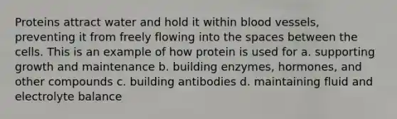 Proteins attract water and hold it within blood vessels, preventing it from freely flowing into the spaces between the cells. This is an example of how protein is used for a. supporting growth and maintenance b. building enzymes, hormones, and other compounds c. building antibodies d. maintaining fluid and electrolyte balance