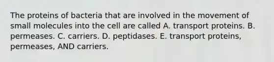 The proteins of bacteria that are involved in the movement of small molecules into the cell are called A. transport proteins. B. permeases. C. carriers. D. peptidases. E. transport proteins, permeases, AND carriers.