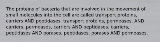 The proteins of bacteria that are involved in the movement of small molecules into the cell are called transport proteins, carriers AND peptidases. transport proteins, permeases, AND carriers. permeases, carriers AND peptidases. carriers, peptidases AND porases. peptidases, porases AND permeases.