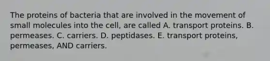 The proteins of bacteria that are involved in the movement of small molecules into the cell, are called A. transport proteins. B. permeases. C. carriers. D. peptidases. E. transport proteins, permeases, AND carriers.