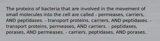 The proteins of bacteria that are involved in the movement of small molecules into the cell are called - permeases, carriers, AND peptidases. - transport proteins, carriers, AND peptidases. - transport proteins, permeases, AND carriers. - peptidases, porases, AND permeases. - carriers, peptidases, AND porases.