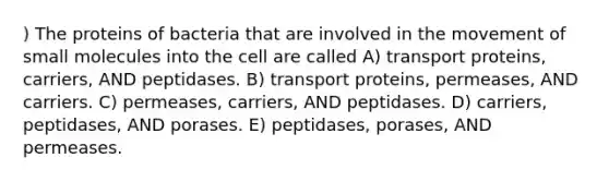 ) The proteins of bacteria that are involved in the movement of small molecules into the cell are called A) transport proteins, carriers, AND peptidases. B) transport proteins, permeases, AND carriers. C) permeases, carriers, AND peptidases. D) carriers, peptidases, AND porases. E) peptidases, porases, AND permeases.