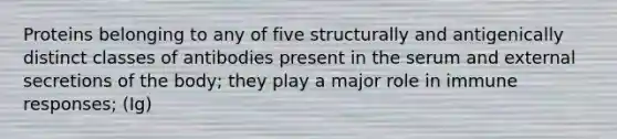 Proteins belonging to any of five structurally and antigenically distinct classes of antibodies present in the serum and external secretions of the body; they play a major role in <a href='https://www.questionai.com/knowledge/krhPdp6cmU-immune-response' class='anchor-knowledge'>immune response</a>s; (Ig)