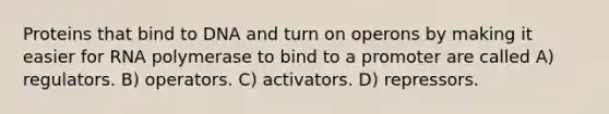 Proteins that bind to DNA and turn on operons by making it easier for RNA polymerase to bind to a promoter are called A) regulators. B) operators. C) activators. D) repressors.