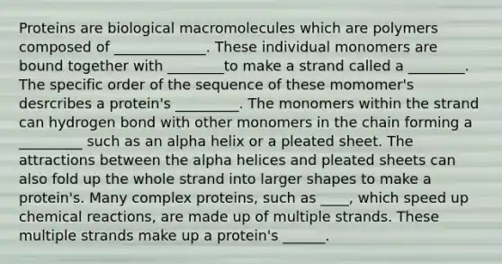 Proteins are biological macromolecules which are polymers composed of _____________. These individual monomers are bound together with ________to make a strand called a ________. The specific order of the sequence of these momomer's desrcribes a protein's _________. The monomers within the strand can hydrogen bond with other monomers in the chain forming a _________ such as an alpha helix or a pleated sheet. The attractions between the alpha helices and pleated sheets can also fold up the whole strand into larger shapes to make a protein's. Many complex proteins, such as ____, which speed up chemical reactions, are made up of multiple strands. These multiple strands make up a protein's ______.