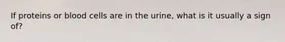 If proteins or blood cells are in the urine, what is it usually a sign of?