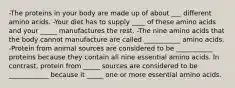 -The proteins in your body are made up of about ___ different amino acids. -Your diet has to supply ____ of these amino acids and your _____ manufactures the rest. -The nine amino acids that the body cannot manufacture are called ___________ amino acids. -Protein from animal sources are considered to be ___________ proteins because they contain all nine essential amino acids. In contrast, protein from _____ sources are considered to be ____________ because it _____ one or more essential amino acids.