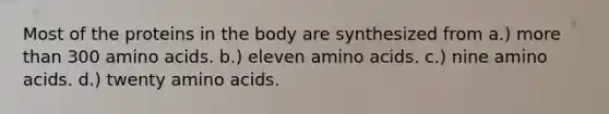 Most of the proteins in the body are synthesized from a.) more than 300 amino acids. b.) eleven amino acids. c.) nine amino acids. d.) twenty amino acids.